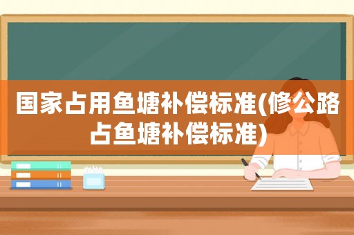 國家占用魚塘補償標準(修公路占魚塘補償標準)