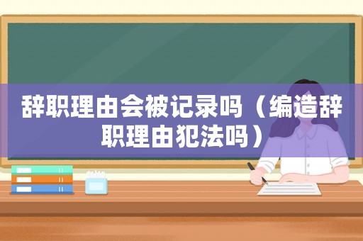 辭職理由會被記錄嗎（編造辭職理由犯法嗎）