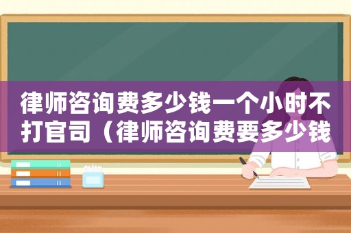 律師咨詢費多少錢一個小時不打官司（律師咨詢費要多少錢）