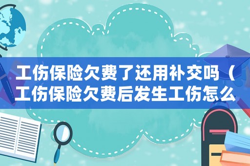 工傷保險欠費了還用補交嗎（工傷保險欠費后發生工傷怎么辦）