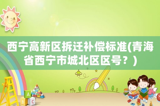 西寧高新區(qū)拆遷補償標(biāo)準(zhǔn)(青海省西寧市城北區(qū)區(qū)號？)