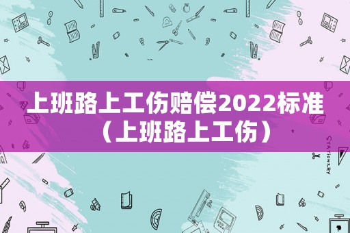 上班路上工傷賠償2022標準（上班路上工傷）