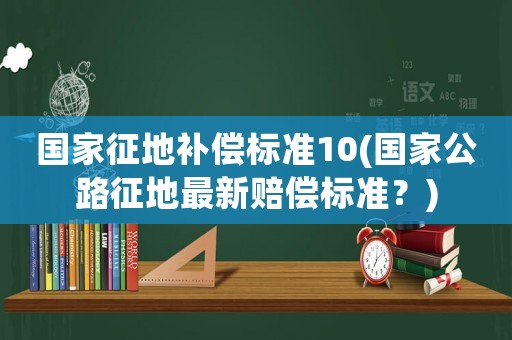 國(guó)家征地補(bǔ)償標(biāo)準(zhǔn)10(國(guó)家公路征地最新賠償標(biāo)準(zhǔn)？)