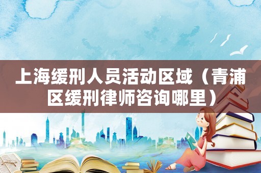 上海緩刑人員活動(dòng)區(qū)域（青浦區(qū)緩刑律師咨詢哪里）