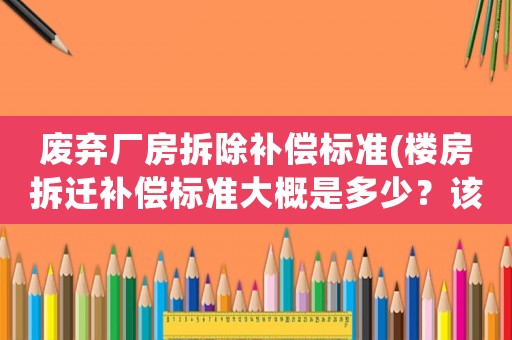 廢棄廠房拆除補(bǔ)償標(biāo)準(zhǔn)(樓房拆遷補(bǔ)償標(biāo)準(zhǔn)大概是多少？該注意些什么？)