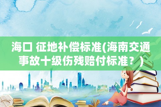 海口 征地補(bǔ)償標(biāo)準(zhǔn)(海南交通事故十級(jí)傷殘賠付標(biāo)準(zhǔn)？)