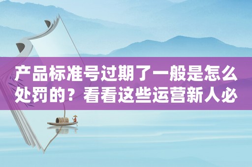 產品標準號過期了一般是怎么處罰的？看看這些運營新人必須掌握的高效方法，才能讓你的產品不被淘汰