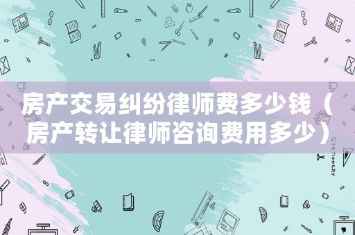 房產交易糾紛律師費多少錢（房產轉讓律師咨詢費用多少）