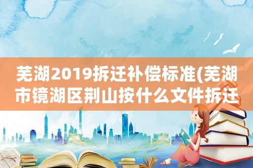 蕪湖2019拆遷補償標準(蕪湖市鏡湖區荊山按什么文件拆遷)
