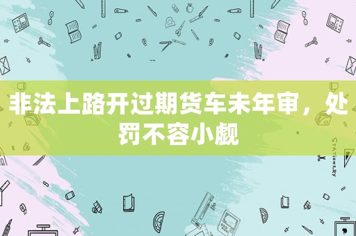 非法上路開過期貨車未年審，處罰不容小覷