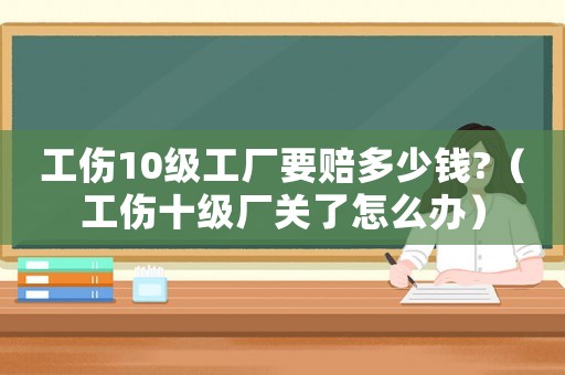 工傷10級工廠要賠多少錢?（工傷十級廠關(guān)了怎么辦）
