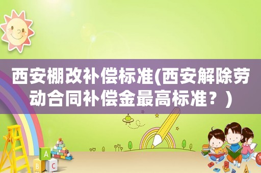 西安棚改補(bǔ)償標(biāo)準(zhǔn)(西安解除勞動(dòng)合同補(bǔ)償金最高標(biāo)準(zhǔn)？)