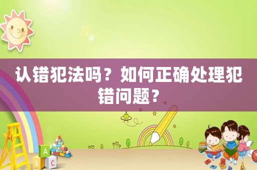 認(rèn)錯(cuò)犯法嗎？如何正確處理犯錯(cuò)問題？