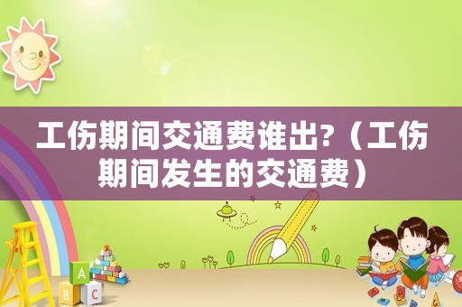 工傷期間交通費誰出?（工傷期間發生的交通費）