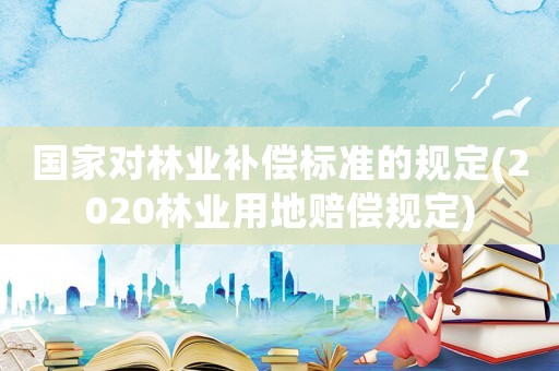 國家對林業(yè)補(bǔ)償標(biāo)準(zhǔn)的規(guī)定(2020林業(yè)用地賠償規(guī)定)