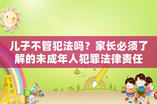 兒子不管犯法嗎？家長必須了解的未成年人犯罪法律責任