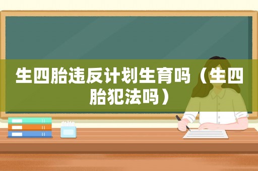 生四胎違反計劃生育嗎（生四胎犯法嗎）