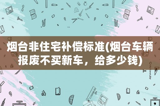 煙臺(tái)非住宅補(bǔ)償標(biāo)準(zhǔn)(煙臺(tái)車輛報(bào)廢不買新車，給多少錢)