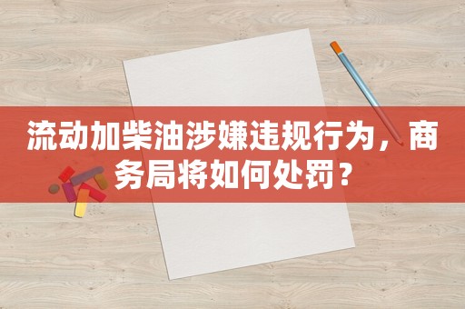流動加柴油涉嫌違規行為，商務局將如何處罰？
