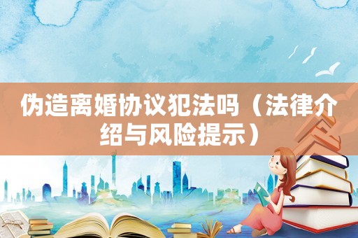 偽造離婚協議犯法嗎（法律介紹與風險提示）