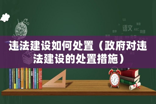 違法建設如何處置（政府對違法建設的處置措施）