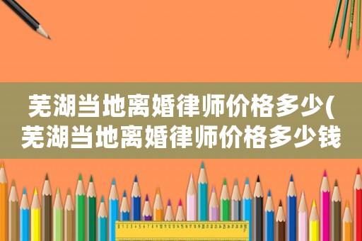 蕪湖當地離婚律師價格多少(蕪湖當地離婚律師價格多少錢)