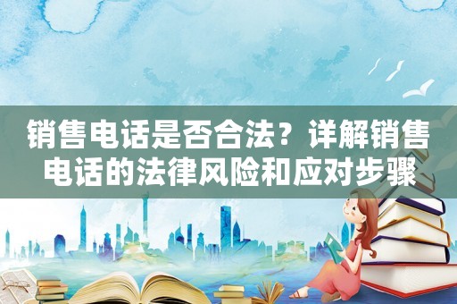 銷售電話是否合法？詳解銷售電話的法律風險和應對步驟