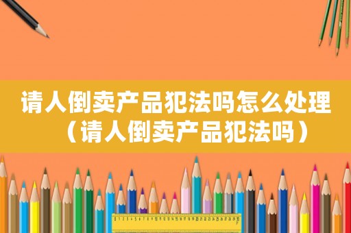 請人倒賣產品犯法嗎怎么處理（請人倒賣產品犯法嗎）