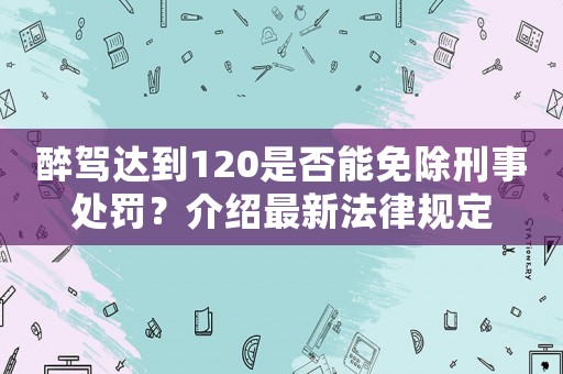 醉駕達(dá)到120是否能免除刑事處罰？介紹最新法律規(guī)定
