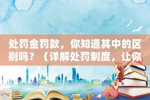處罰金罰款，你知道其中的區別嗎？（詳解處罰制度，讓你少掉坑）