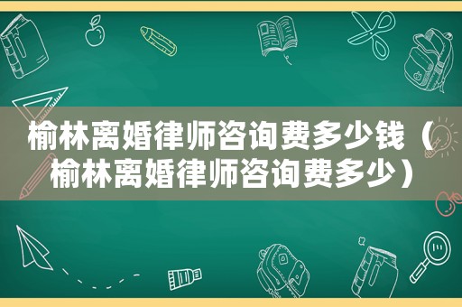 榆林離婚律師咨詢費多少錢（榆林離婚律師咨詢費多少）
