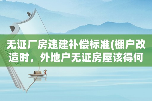 無證廠房違建補償標準(棚戶改造時，外地戶無證房屋該得何補償？)