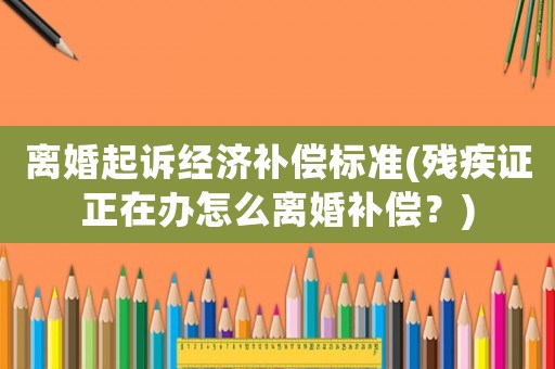 離婚起訴經濟補償標準(殘疾證正在辦怎么離婚補償？)