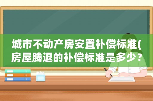城市不動產(chǎn)房安置補(bǔ)償標(biāo)準(zhǔn)(房屋騰退的補(bǔ)償標(biāo)準(zhǔn)是多少？如何計(jì)算？)