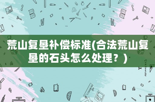 荒山復墾補償標準(合法荒山復墾的石頭怎么處理？)