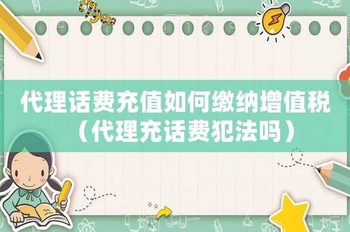 代理話(huà)費(fèi)充值如何繳納增值稅（代理充話(huà)費(fèi)犯法嗎）