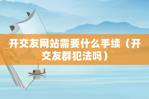 開交友網站需要什么手續（開交友群犯法嗎）