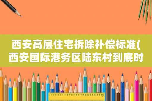 西安高層住宅拆除補償標準(西安國際港務區陸東村到底時候開始拆遷呢，一直說拆到底什么時候)