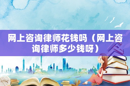 網上咨詢律師花錢嗎（網上咨詢律師多少錢呀）