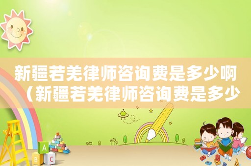 新疆若羌律師咨詢費是多少啊（新疆若羌律師咨詢費是多少）