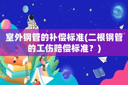 室外鋼管的補(bǔ)償標(biāo)準(zhǔn)(二根鋼管的工傷賠償標(biāo)準(zhǔn)？)