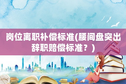 崗位離職補償標準(腰間盤突出辭職賠償標準？)