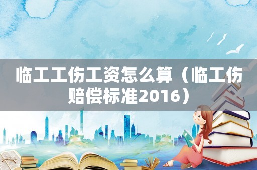 臨工工傷工資怎么算（臨工傷賠償標準2016）
