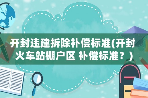 開封違建拆除補償標(biāo)準(zhǔn)(開封 火車站棚戶區(qū) 補償標(biāo)準(zhǔn)？)