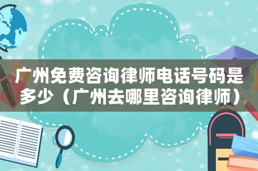 廣州免費咨詢律師電話號碼是多少（廣州去哪里咨詢律師）