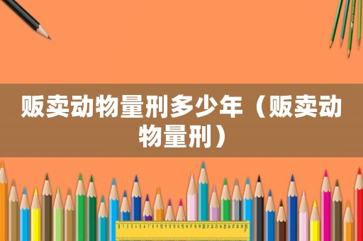 販賣動物量刑多少年（販賣動物量刑）