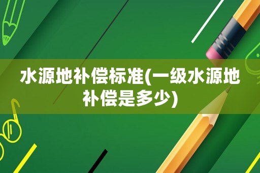 水源地補償標準(一級水源地補償是多少)
