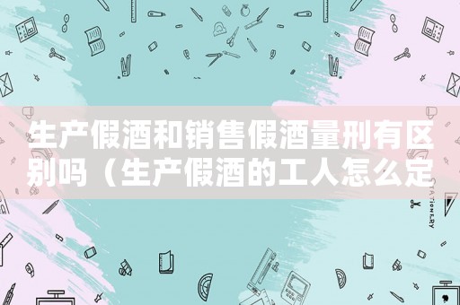 生產假酒和銷售假酒量刑有區別嗎（生產假酒的工人怎么定罪）