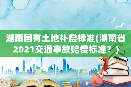 湖南國有土地補償標準(湖南省2021交通事故賠償標準？)