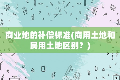 商業(yè)地的補(bǔ)償標(biāo)準(zhǔn)(商用土地和民用土地區(qū)別？)